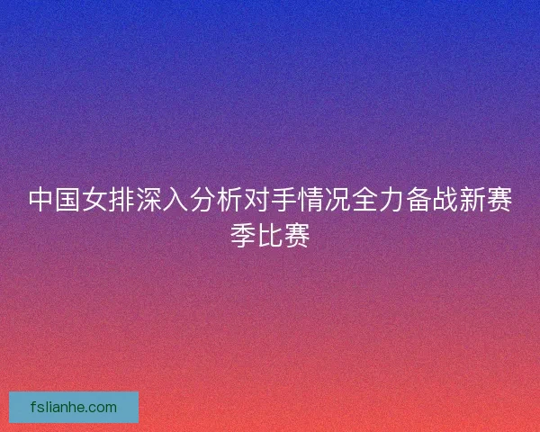 中国女排深入分析对手情况全力备战新赛季比赛 中国女排深入分析对手情况全力备战新赛季比赛