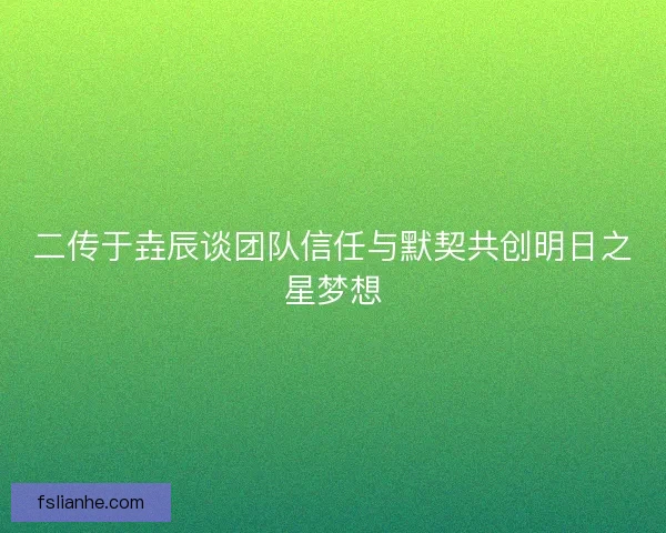 二传于垚辰谈团队信任与默契共创明日之星梦想 二传于垚辰谈团队信任与默契共创明日之星梦想