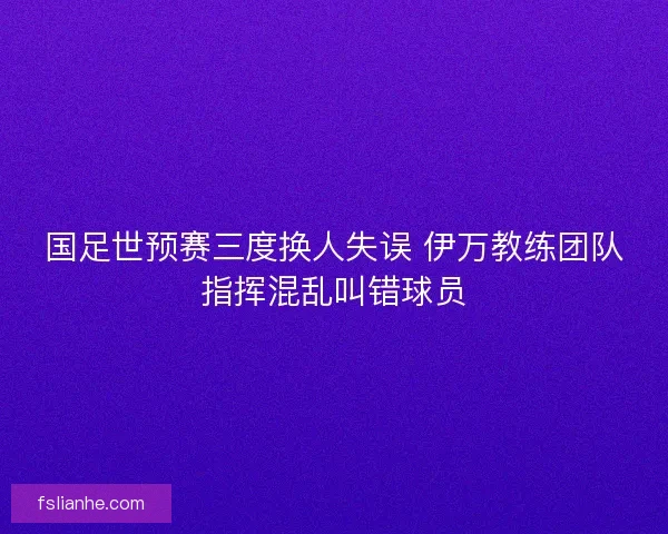 国足世预赛三度换人失误 伊万教练团队指挥混乱叫错球员 国足世预赛三度换人失误 伊万教练团队指挥混乱叫错球员