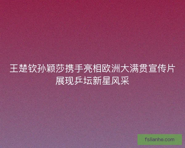 王楚钦孙颖莎携手亮相欧洲大满贯宣传片展现乒坛新星风采