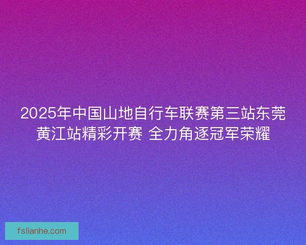 2025年中国山地自行车联赛第三站东莞黄江站精彩开赛 全力角逐冠军荣耀 2025年中国山地自行车联赛第三站东莞黄江站精彩开赛 全力角逐冠军荣耀