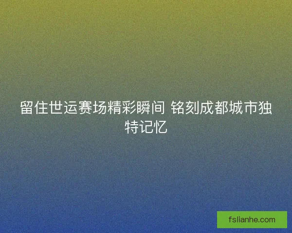 留住世运赛场精彩瞬间 铭刻成都城市独特记忆 留住世运赛场精彩瞬间 铭刻成都城市独特记忆