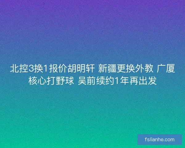北控3换1报价胡明轩 新疆更换外教 广厦核心打野球 吴前续约1年再出发