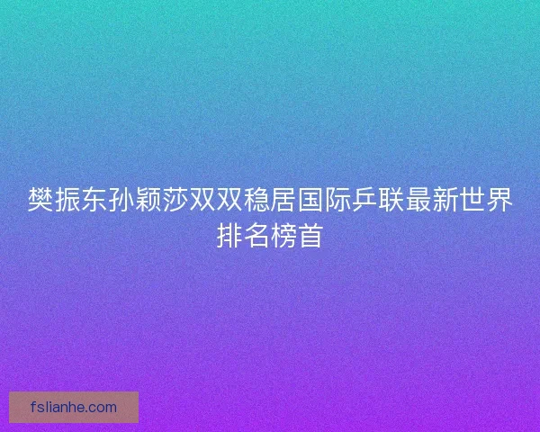 樊振东孙颖莎双双稳居国际乒联最新世界排名榜首