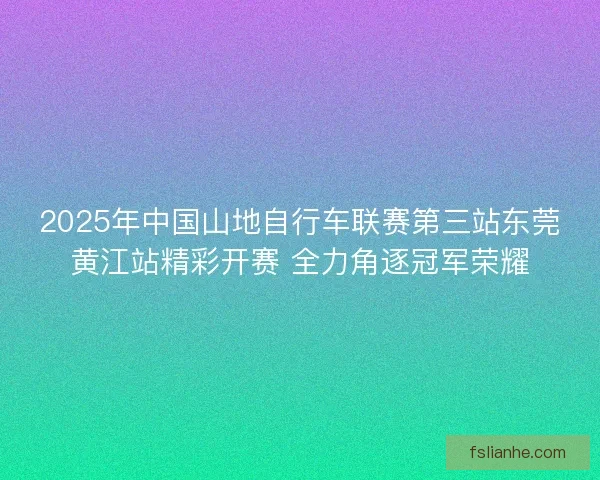 2025年中国山地自行车联赛第三站东莞黄江站精彩开赛 全力角逐冠军荣耀 2025年中国山地自行车联赛第三站东莞黄江站精彩开赛 全力角逐冠军荣耀