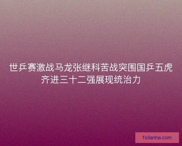 世乒赛激战马龙张继科苦战突围国乒五虎齐进三十二强展现统治力 世乒赛激战马龙张继科苦战突围国乒五虎齐进三十二强展现统治力