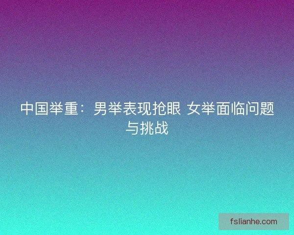 中国举重:男举表现抢眼 女举面临问题与挑战 中国举重:男举表现抢眼 女举面临问题与挑战