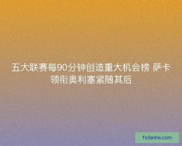 五大联赛每90分钟创造重大机会榜 萨卡领衔奥利塞紧随其后 五大联赛每90分钟创造重大机会榜 萨卡领衔奥利塞紧随其后