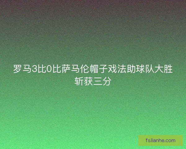 罗马3比0比萨马伦帽子戏法助球队大胜斩获三分 罗马3比0比萨马伦帽子戏法助球队大胜斩获三分